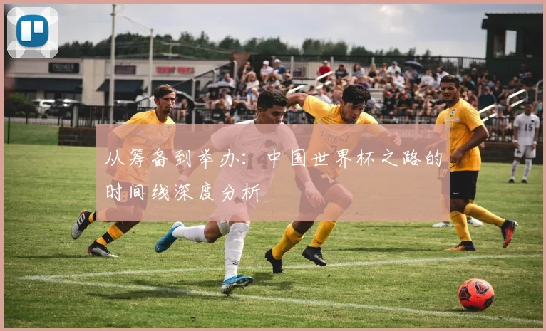 从筹备到举办：中国世界杯之路的时间线深度分析