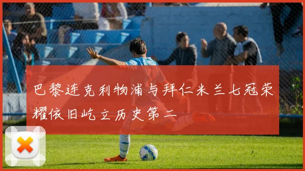 巴黎连克利物浦与拜仁米兰七冠荣耀依旧屹立历史第二